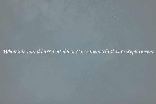 Wholesale round burr dental For Convenient Hardware Replacement
